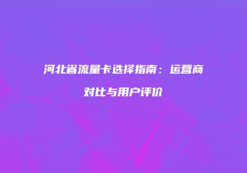 河北省流量卡选择指南：运营商对比与用户评价