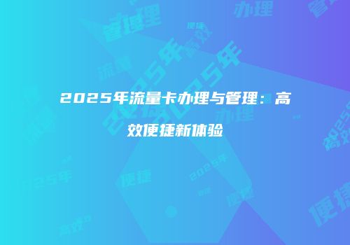 2025年流量卡办理与管理：高效便捷新体验