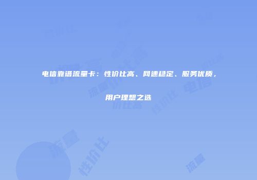 电信靠谱流量卡：性价比高、网速稳定、服务优质，用户理想之选