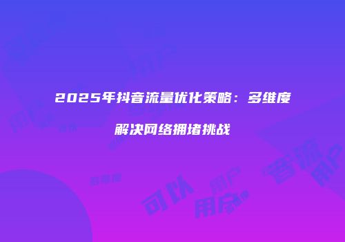 2025年抖音流量优化策略:多维度解决网络拥堵挑战