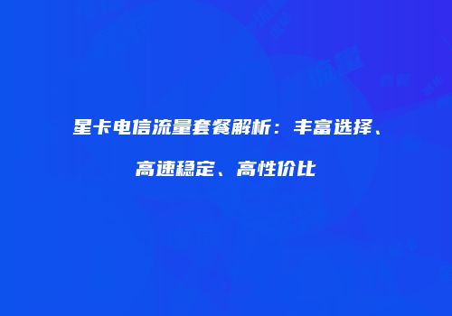 星卡电信流量套餐解析：丰富选择、高速稳定、高性价比