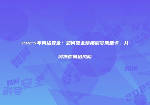 2025年网络安全：如何安全禁用副号流量卡，共同抵御网络风险