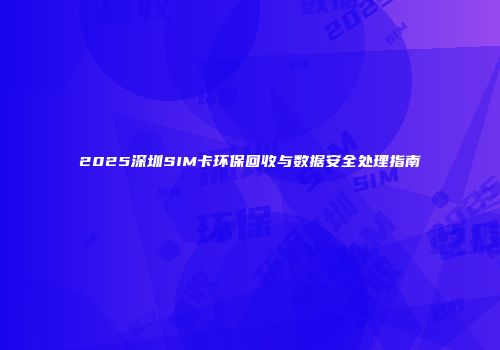 2025深圳SIM卡环保回收与数据安全处理指南