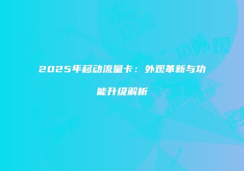 2025年移动流量卡：外观革新与功能升级解析