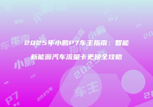 2025年小鹏P7车主指南：智能新能源汽车流量卡更换全攻略