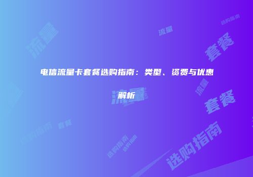 电信流量卡套餐选购指南：类型、资费与优惠解析