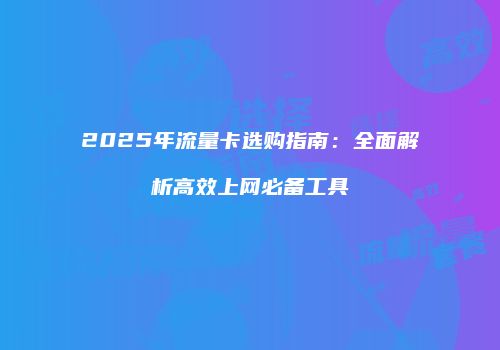 2025年流量卡选购指南：全面解析高效上网必备工具