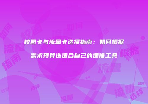 校园卡与流量卡选择指南：如何根据需求预算选适合自己的通信工具