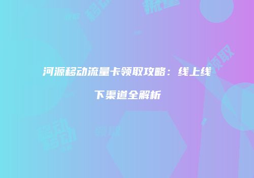 河源移动流量卡领取攻略:线上线下渠道全解析