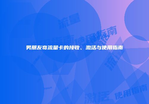 男朋友寄流量卡的接收、激活与使用指南
