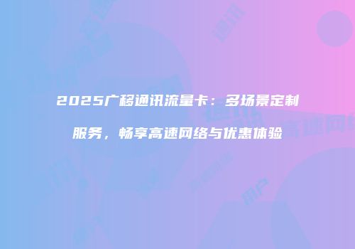 2025广移通讯流量卡：多场景定制服务，畅享高速网络与优惠体验