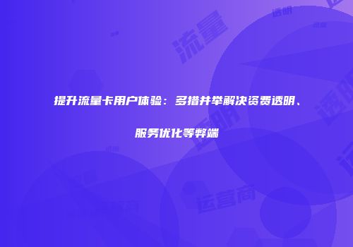 提升流量卡用户体验:多措并举解决资费透明、服务优化等弊端