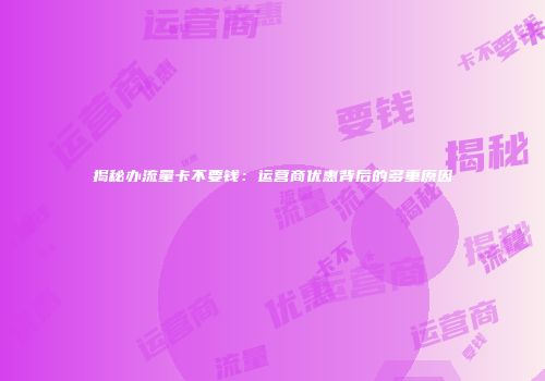 揭秘办流量卡不要钱：运营商优惠背后的多重原因