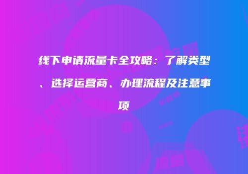 线下申请流量卡全攻略：了解类型、选择运营商、办理流程及注意事项