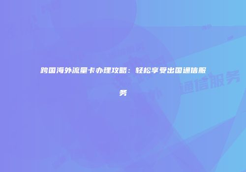 跨国海外流量卡办理攻略：轻松享受出国通信服务