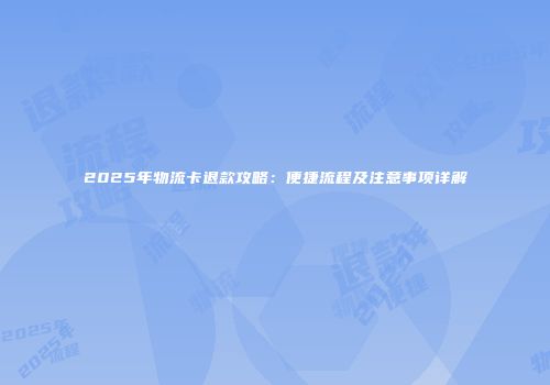 2025年物流卡退款攻略：便捷流程及注意事项详解