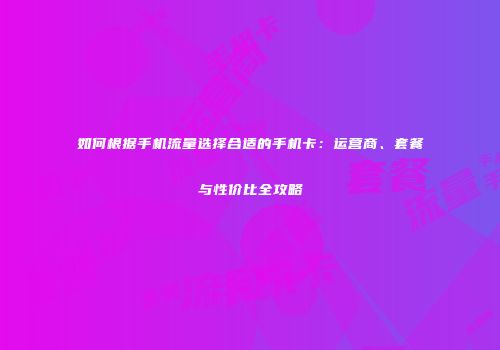 如何根据手机流量选择合适的手机卡:运营商、套餐与性价比全攻略