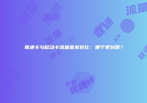 联通卡与移动卡流量套餐对比：哪个更划算？