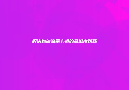解决魅族流量卡顿的多维度策略