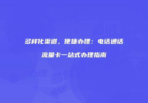 多样化渠道，便捷办理：电话通话流量卡一站式办理指南