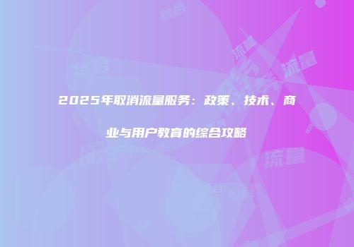 2025年取消流量服务:政策、技术、商业与用户教育的综合攻略