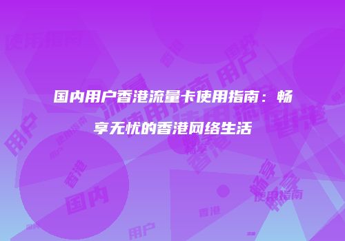 国内用户香港流量卡使用指南：畅享无忧的香港网络生活