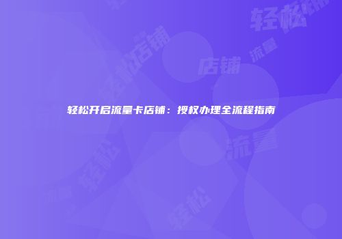 轻松开启流量卡店铺:授权办理全流程指南
