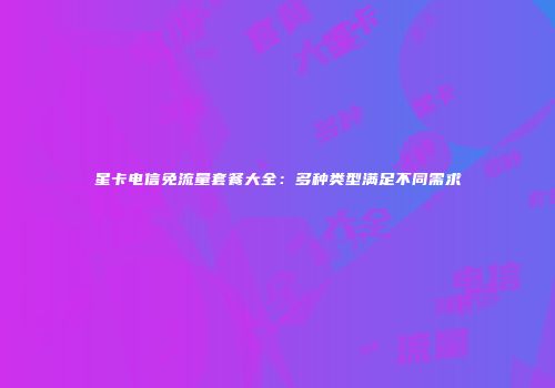 星卡电信免流量套餐大全：多种类型满足不同需求