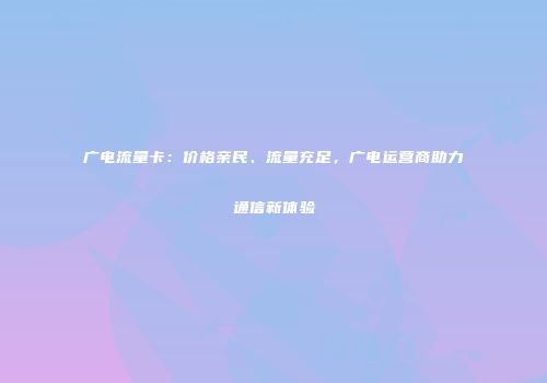 广电流量卡：价格亲民、流量充足，广电运营商助力通信新体验