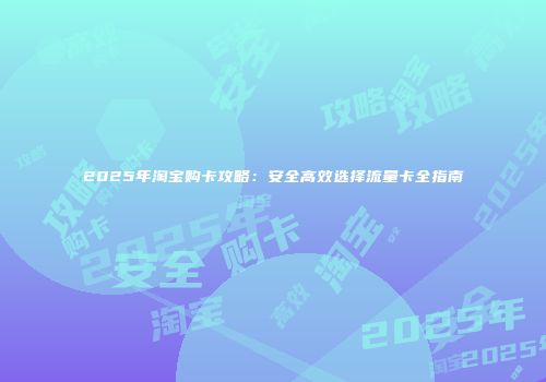 2025年淘宝购卡攻略：安全高效选择流量卡全指南