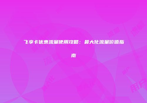 飞享卡优惠流量使用攻略：最大化流量价值指南