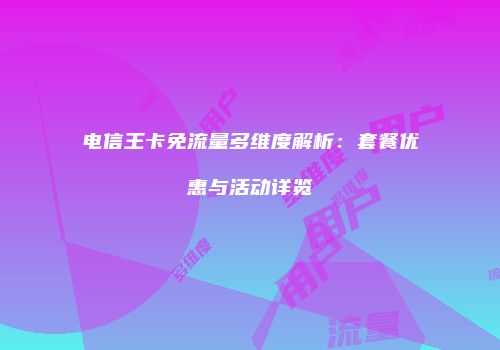 电信王卡免流量多维度解析：套餐优惠与活动详览