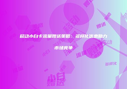 移动小白卡流量赠送策略：多样化优惠助力市场竞争