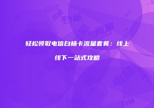 轻松领取电信白杨卡流量套餐:线上线下一站式攻略