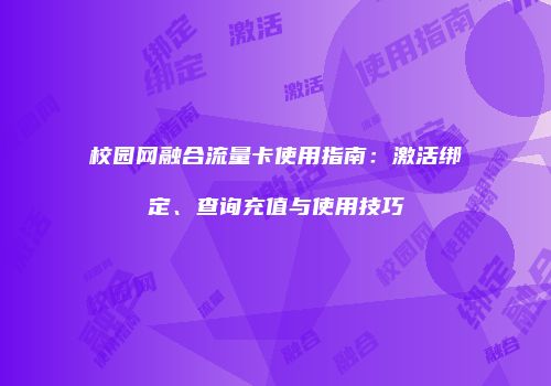 校园网融合流量卡使用指南：激活绑定、查询充值与使用技巧