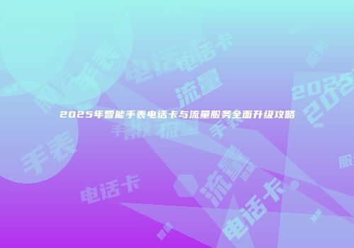 2025年智能手表电话卡与流量服务全面升级攻略