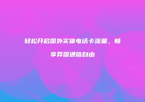 轻松开启国外实体电话卡流量，畅享异国通信自由