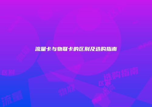 流量卡与物联卡的区别及选购指南