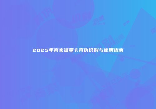 2025年商家流量卡真伪识别与使用指南