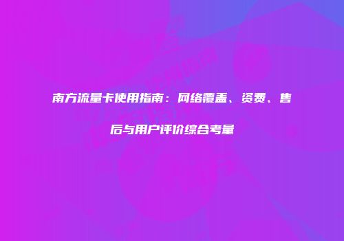 南方流量卡使用指南:网络覆盖、资费、售后与用户评价综合考量