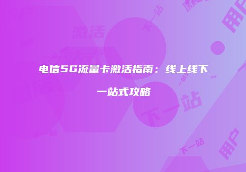 电信5G流量卡激活指南：线上线下一站式攻略