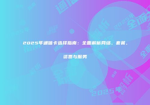 2025年通信卡选择指南：全面解析网络、套餐、资费与服务