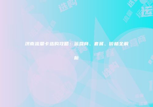 济南流量卡选购攻略:运营商、套餐、价格全解析
