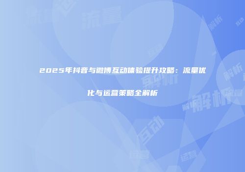 2025年抖音与微博互动体验提升攻略：流量优化与运营策略全解析