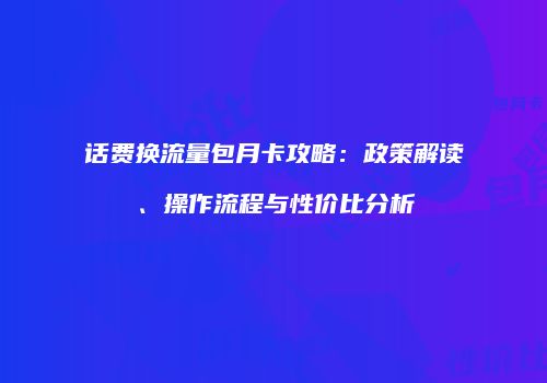 话费换流量包月卡攻略：政策解读、操作流程与性价比分析