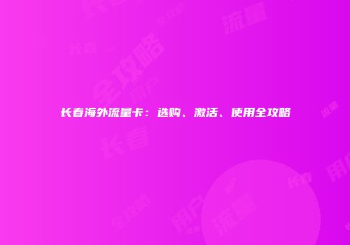 长春海外流量卡：选购、激活、使用全攻略