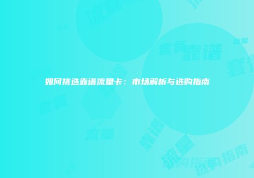 如何挑选靠谱流量卡:市场解析与选购指南