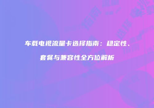 车载电视流量卡选择指南:稳定性、套餐与兼容性全方位解析