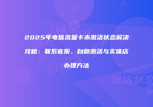2025年电信流量卡未激活状态解决攻略：联系客服、自助激活与实体店办理方法