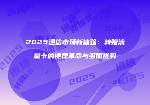 2025通信市场新体验：转赠流量卡的便捷革命与多面优势